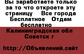 Вы заработаете только за то что откроете эту страницу. - Все города Бесплатное » Отдам бесплатно   . Калининградская обл.,Советск г.